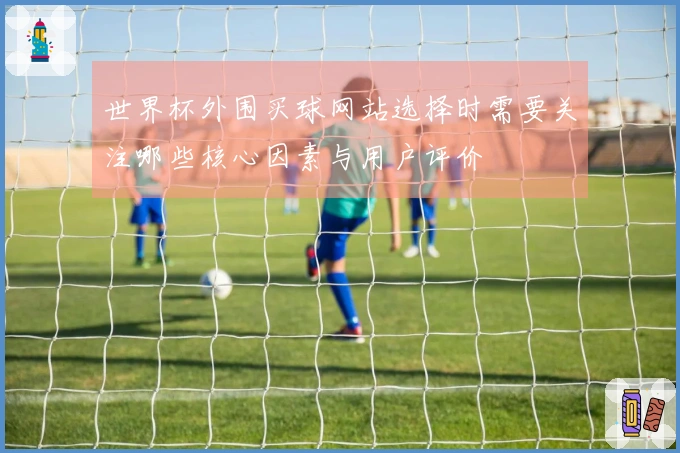世界杯外围买球网站选择时需要关注哪些核心因素与用户评价