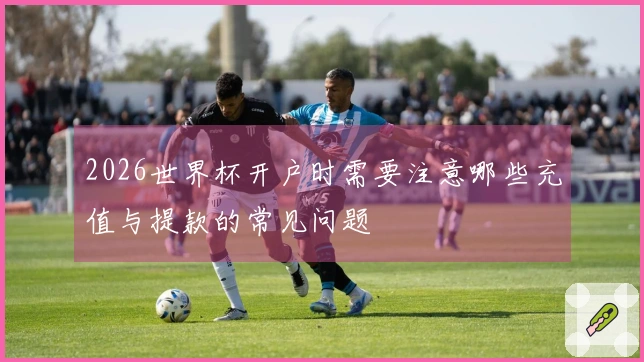 2026世界杯开户时需要注意哪些充值与提款的常见问题