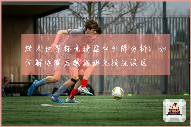 烽火世界杯竞猜盘口升降分析：如何解读赛后数据避免投注误区